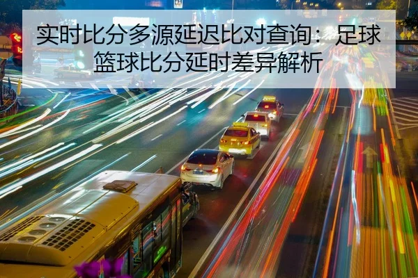 实时比分多源延迟比对查询：足球篮球比分延时差异解析